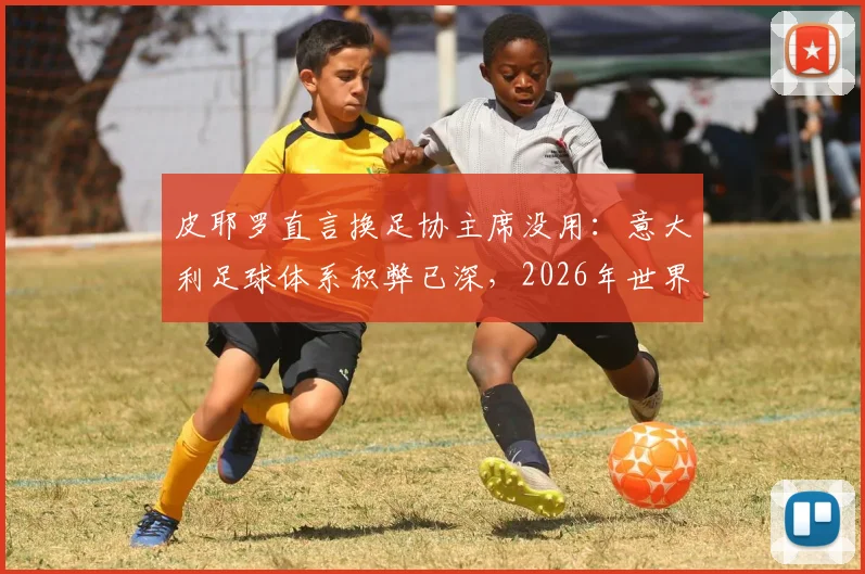 皮耶罗直言换足协主席没用：意大利足球体系积弊已深，2026年世界杯前景堪忧