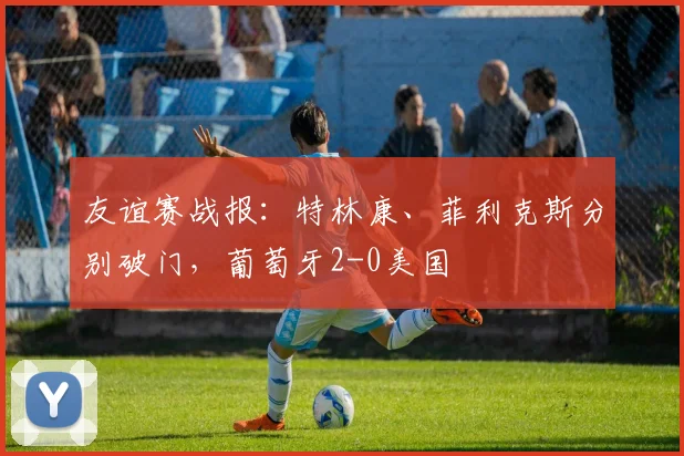 友谊赛战报:特林康、菲利克斯分别破门,葡萄牙2-0美国