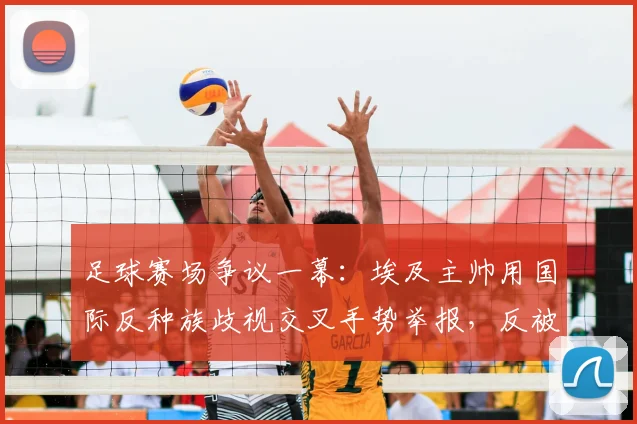 足球赛场争议一幕:埃及主帅用国际反种族歧视交叉手势举报,反被裁判出示黄牌警告,规则解读与事件分析