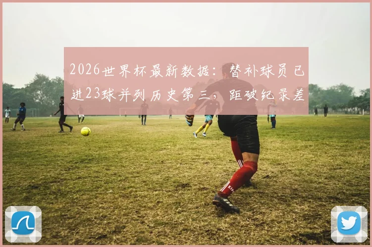2026世界杯最新数据：替补球员已进23球并列历史第三，距破纪录差10球，历届替补进球之王是谁？附详细榜单分析