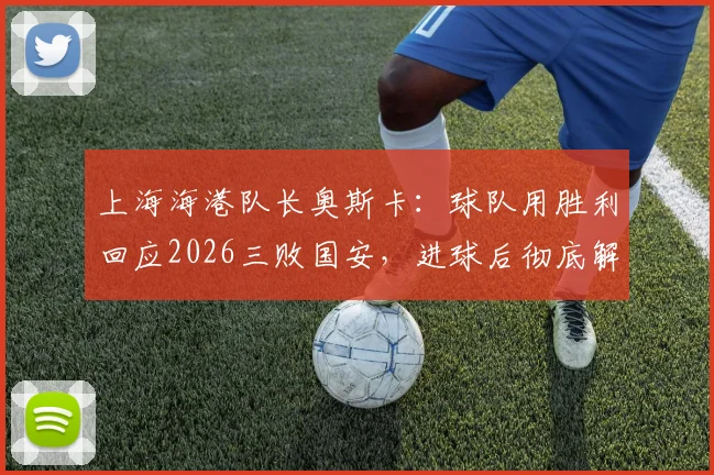 上海海港队长奥斯卡：球队用胜利回应2026三败国安，进球后彻底解气，背后故事全解析