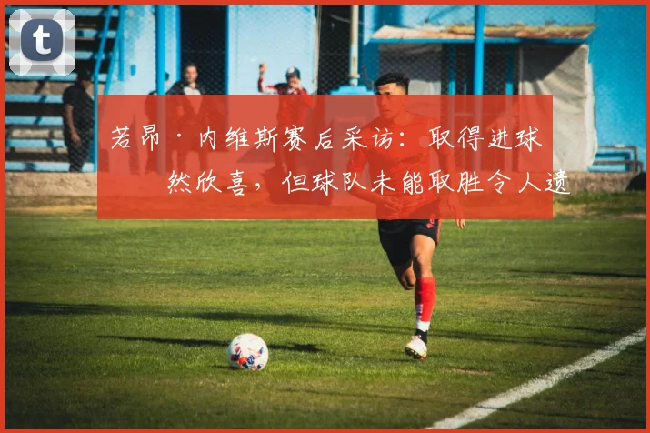 若昂·内维斯赛后采访：取得进球固然欣喜，但球队未能取胜令人遗憾
