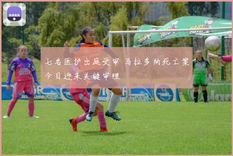 七名医护出庭受审 马拉多纳死亡案今日迎来关键审理