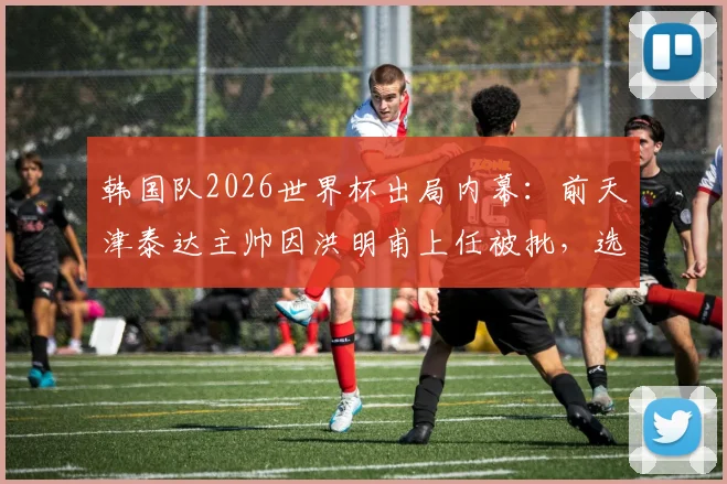 韩国队2026世界杯出局内幕：前天津泰达主帅因洪明甫上任被批，选帅风波引争议