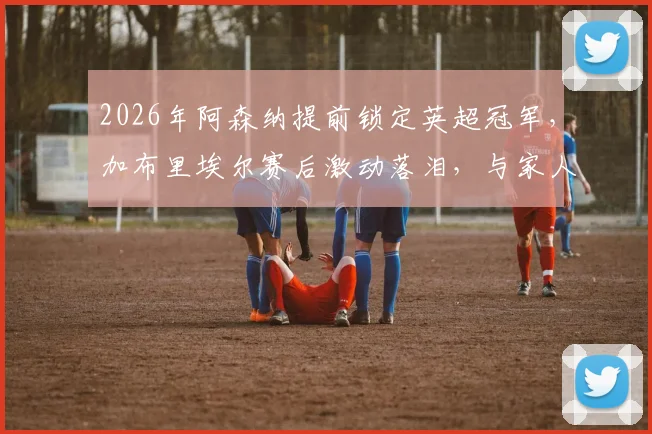 2026年阿森纳提前锁定英超冠军，加布里埃尔赛后激动落泪，与家人的庆祝细节全记录